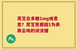 灵芝总多糖1mg啥意思？灵芝苦原因1为表表尘埃的说法错