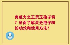 免疫力之王灵芝孢子粉？全面了解灵芝孢子粉的功效和使用方法？
