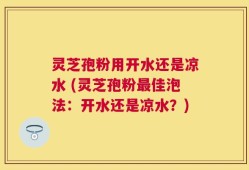 灵芝孢粉用开水还是凉水 (灵芝孢粉最佳泡法：开水还是凉水？)