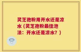 灵芝孢粉用开水还是凉水 (灵芝孢粉最佳泡法：开水还是凉水？)