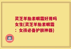 灵芝羊胎素眼霜好用吗女生(灵芝羊胎素眼霜：女孩必备护肤神器)