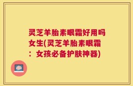 灵芝羊胎素眼霜好用吗女生(灵芝羊胎素眼霜：女孩必备护肤神器)