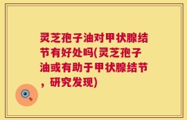 灵芝孢子油对甲状腺结节有好处吗(灵芝孢子油或有助于甲状腺结节，研究发现)