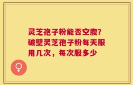 灵芝孢子粉能否空腹？破壁灵芝孢子粉每天服用几次，每次服多少