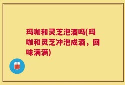 玛咖和灵芝泡酒吗(玛咖和灵芝冲泡成酒，回味满满)