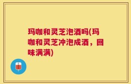 玛咖和灵芝泡酒吗(玛咖和灵芝冲泡成酒，回味满满)