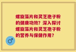 螺旋藻片和灵芝孢子粉的健康功效？深入探讨螺旋藻片和灵芝孢子粉的营养与保健作用？