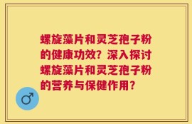 螺旋藻片和灵芝孢子粉的健康功效？深入探讨螺旋藻片和灵芝孢子粉的营养与保健作用？