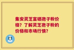 集安灵芝富硒孢子粉价格？了解灵芝孢子粉的价格和市场行情？