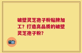 破壁灵芝孢子粉贴牌加工？打造高品质的破壁灵芝孢子粉？