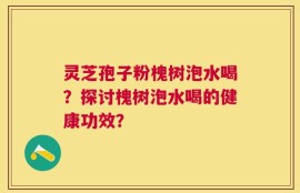 灵芝孢子粉槐树泡水喝？探讨槐树泡水喝的健康功效？