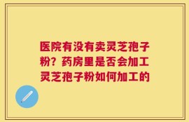 医院有没有卖灵芝孢子粉？药房里是否会加工灵芝孢子粉如何加工的