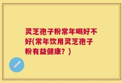 灵芝孢子粉常年喝好不好(常年饮用灵芝孢子粉有益健康？)