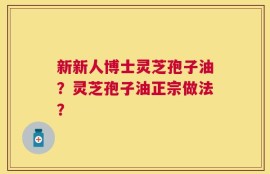新新人博士灵芝孢子油？灵芝孢子油正宗做法？