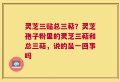 灵芝三贴总三萜？灵芝孢子粉里的灵芝三萜和总三萜，说的是一回事吗