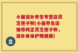 小丽滋补养生专营店灵芝孢子粉(小丽养生店推荐纯正灵芝孢子粉，滋补身体护理健康)