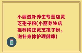 小丽滋补养生专营店灵芝孢子粉(小丽养生店推荐纯正灵芝孢子粉，滋补身体护理健康)