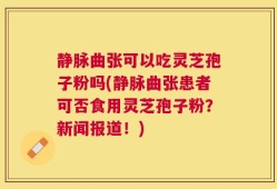 静脉曲张可以吃灵芝孢子粉吗(静脉曲张患者可否食用灵芝孢子粉？新闻报道！)