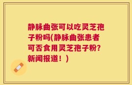 静脉曲张可以吃灵芝孢子粉吗(静脉曲张患者可否食用灵芝孢子粉？新闻报道！)