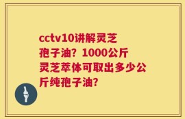 cctv10讲解灵芝孢子油？1000公斤灵芝萃体可取出多少公斤纯孢子油？