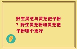 野生灵芝与灵芝孢子粉？野生灵芝粉和灵芝孢子粉哪个更好