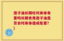 孢子油长期吃对身体有害吗长期食用孢子油是否会对身体造成危害？)