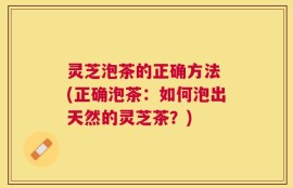 灵芝泡茶的正确方法 (正确泡茶：如何泡出天然的灵芝茶？)
