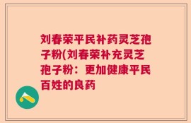 刘春荣平民补药灵芝孢子粉(刘春荣补充灵芝孢子粉：更加健康平民百姓的良药