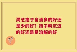 灵芝孢子含油多的好还是少的好？孢子粉沉淀的好还是易溶解的好