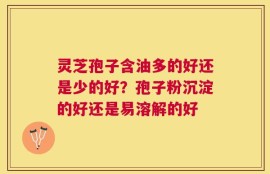 灵芝孢子含油多的好还是少的好？孢子粉沉淀的好还是易溶解的好