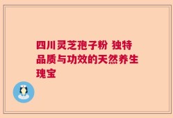 四川灵芝孢子粉 独特品质与功效的天然养生瑰宝