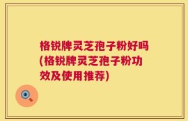 格锐牌灵芝孢子粉好吗(格锐牌灵芝孢子粉功效及使用推荐)