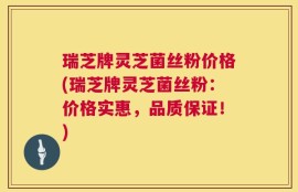 瑞芝牌灵芝菌丝粉价格(瑞芝牌灵芝菌丝粉：价格实惠，品质保证！)