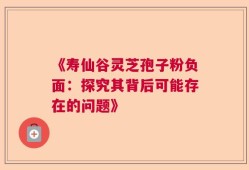 《寿仙谷灵芝孢子粉负面：探究其背后可能存在的问题》