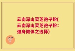 云南深山灵芝孢子粉(云南深山灵芝孢子粉：强身健体之选择)