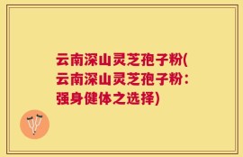 云南深山灵芝孢子粉(云南深山灵芝孢子粉：强身健体之选择)