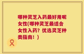哪种灵芝入药最好用呢女性(哪种灵芝最适合女性入药？优选灵芝种类指南！)