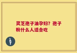 灵芝孢子油孕妇？孢子粉什么人适合吃
