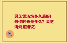 灵芝煲汤炖多久最好(最佳时长是多久？灵芝汤炖煮建议)