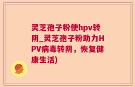 灵芝孢子粉使hpv转阴_灵芝孢子粉助力HPV病毒转阴，恢复健康生活)
