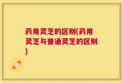 药用灵芝的区别(药用灵芝与普通灵芝的区别)