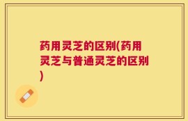 药用灵芝的区别(药用灵芝与普通灵芝的区别)