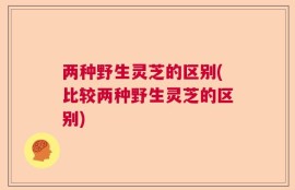 两种野生灵芝的区别(比较两种野生灵芝的区别)