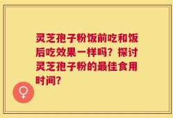 灵芝孢子粉饭前吃和饭后吃效果一样吗？探讨灵芝孢子粉的最佳食用时间？