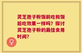 灵芝孢子粉饭前吃和饭后吃效果一样吗？探讨灵芝孢子粉的最佳食用时间？