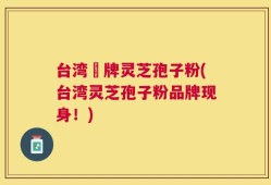 台湾哖牌灵芝孢子粉(台湾灵芝孢子粉品牌现身！)