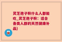 灵芝孢子粉什么人都能吃_灵芝孢子粉：适合各类人群的天然健康补品)