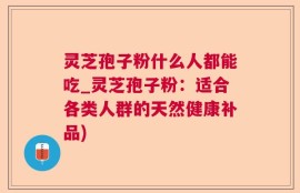 灵芝孢子粉什么人都能吃_灵芝孢子粉：适合各类人群的天然健康补品)