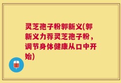 灵芝孢子粉郭新义(郭新义力荐灵芝孢子粉，调节身体健康从口中开始)