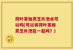 荷叶茶加灵芝片泡水可以吗(可以将荷叶茶和灵芝片泡在一起吗？)